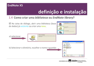 EndNote X5

                                definição e instalação
1.4 Como criar uma biblioteca ou EndNote library?
   Na caixa de diálogo, abrir uma biblioteca (base
de dados) já existente ou criar uma nova.



a) selecionar




b) Selecionar o diretório, escolher o nome e guardar.
 