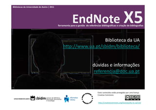 Bibliotecas da Universidade de Aveiro | 2011




                                                            EndNote X5
                                               ferramenta para a gestão  de referências bibliográficas e criação de bibliografias




                                                                     Biblioteca da UA
                                                   http://www.ua.pt/sbidm/biblioteca/


                                                                                dúvidas e informações
                                                                                 referencia@doc.ua.pt


                                                                                     Estes conteúdos estão protegidos por uma licença 
                                                                                     Creative Commons:


                                                                                     http://creativecommons.org/licenses/by‐nc‐sa/3.0/
 