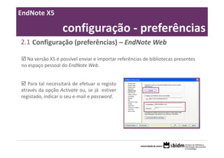 EndNote X5

                   configuração ‐ preferências
2.1 Configuração (preferências) – EndNote Web

  Na versão X5 é possível enviar e importar referências de bibliotecas presentes 
no espaço pessoal do EndNote Web. 


   Para tal necessitará de efetuar o registo
através da opção Activate ou, se já estiver
registado, indicar o seu e‐mail e password.
 