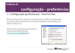 EndNote X5

                  configuração ‐ preferências
2.2 Configuração (preferências) – Find Full Text
  Esta versão permite carregar automaticamente os PDF dos artigos desde 
que estes estejam disponíveis nos conteúdos subscritos pela UA (Bases de 
dados, revistas, etc.).


   É necessário configurar previamente o 
endereço de OPEN URL para:
http://sfx.b‐on.pt:9003/sfxlcl3.
 