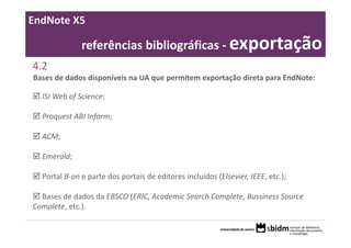 EndNote X5

              referências bibliográficas ‐ exportação
4.2
Bases de dados disponíveis na UA que permitem exportação direta para EndNote:

  ISI Web of Science;

  Proquest ABI Inform;

  ACM;

  Emerald;

  Portal B‐on e parte dos portais de editores incluídos (Elsevier, IEEE, etc.);

  Bases de dados da EBSCO (ERIC, Academic Search Complete, Bussiness Source 
Complete, etc.).
 