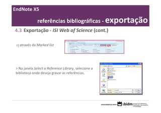EndNote X5

               referências bibliográficas ‐ exportação
4.3 Exportação ‐ ISI Web of Science (cont.)

 c) através da Marked list




 > Na janela Select a Reference Library, selecione a 
 biblioteca onde deseja gravar as referências.
 