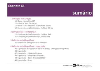 EndNote X5

      Sumário:                                                                 sumário
 1 Definição e instalação
      1.1 O que é o EndNoteX5?
      1.2 Como se faz a instalação?
      1.3 O que é uma biblioteca ou EndNote  library
      1.4 Como criar uma biblioteca ou EndNote  library

 2 Configuração – preferências
      2.1 Configuração (preferências) – EndNote Web
      2.2 Configuração (preferências) – find full text
 3 Referências bibliográficas
      3.1 Referências bibliográficas no EndNote
 4 Referências bibliográficas ‐ exportação
      4.1 Exportação de registos de bases de dados/ catálogos bibliográficos
      4.2 Exportação
      4.3 Exportação – ISI Web of Science
      4.4 Exportação – Proquest ABI Inform
      4.5 Exportação – Bases de dados EBSCO
      4.6 Exportação – B‐on
 