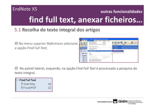 EndNote X5                                               outras funcionalidades 

         find full text, anexar ficheiros… 
5.1 Recolha do texto integral dos artigos 

   No menu superior References selecione 
a opção Find Full Text;




   No painel lateral, esquerdo, na opção Find Full Text é processada a pesquisa do 
texto integral.
 