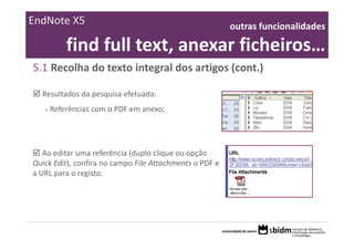 EndNote X5                                                outras funcionalidades 

           find full text, anexar ficheiros… 
5.1 Recolha do texto integral dos artigos (cont.)

  Resultados da pesquisa efetuada:
   >   Referências com o PDF em anexo;




   Ao editar uma referência (duplo clique ou opção 
Quick Edit), confira no campo File Attachments o PDF e 
a URL para o registo.
 