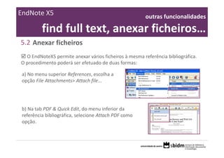 EndNote X5                                              outras funcionalidades 

          find full text, anexar ficheiros… 
5.2 Anexar ficheiros
  O EndNoteX5 permite anexar vários ficheiros à mesma referência bibliográfica. 
O procedimento poderá ser efetuado de duas formas:

 a) No menu superior References, escolha a 
 opção File Attachments> Attach file…




 b) Na tab PDF & Quick Edit, do menu inferior da 
 referência bibliográfica, selecione Attach PDF como 
 opção.
 