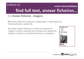EndNote X5                                               outras funcionalidades 

          find full text, anexar ficheiros… 
5.3 Anexar ficheiros ‐ imagens
   No menu References selecione a opção Figure » attach figure ou 
“File attachments » attach File.

 No campo Caption deverá ser inserida uma legenda da 
 imagem; o texto aí colocado será inserido com a legenda da 
 imagem no Word, o que também permite a sua pesquisa.
 