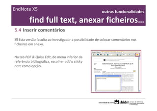 EndNote X5                                                outras funcionalidades 

          find full text, anexar ficheiros… 
5.4 Inserir comentários
   Esta versão faculta ao investigador a possibilidade de colocar comentários nos 
ficheiros em anexo. 


Na tab PDF & Quick Edit, do menu inferior da 
referência bibliográfica, escolher add a sticky 
note como opção.
 