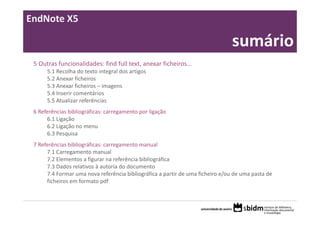 EndNote X5

       Sumário:                                                                 sumário
 5 Outras funcionalidades: find full text, anexar ficheiros…
      5.1 Recolha do texto integral dos artigos
      5.2 Anexar ficheiros
      5.3 Anexar ficheiros – imagens
      5.4 Inserir comentários
      5.5 Atualizar referências
 6 Referências bibliográficas: carregamento por ligação
      6.1 Ligação
      6.2 Ligação no menu
      6.3 Pesquisa
 7 Referências bibliográficas: carregamento manual
      7.1 Carregamento manual
      7.2 Elementos a figurar na referência bibliográfica
      7.3 Dados relativos à autoria do documento
      7.4 Formar uma nova referência bibliográfica a partir de uma ficheiro e/ou de uma pasta de 
      ficheiros em formato pdf
 