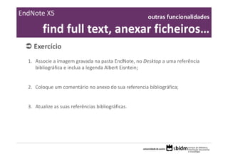 EndNote X5                                            outras funcionalidades 

        find full text, anexar ficheiros… 
    Exercício 
  1. Associe a imagem gravada na pasta EndNote, no Desktop a uma referência
     bibliográfica e inclua a legenda Albert Eisntein;


  2. Coloque um comentário no anexo do sua referencia bibliográfica;


  3. Atualize as suas referências bibliográficas.
 