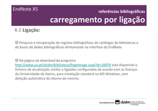 EndNote X5                                              referências bibliográficas 

                       carregamento por ligação
6.1 Ligação:

  Pesquisa e recuperação de registos bibliográficos de catálogos de bibliotecas e 
de bases de dados bibliográficas diretamente na interface do EndNote.


   Na página de download do programa 
http://www.ua.pt/sbidm/biblioteca/PageImage.aspx?id=10079 está disponível o 
ficheiro de atualização, estilos e ligações configuradas de acordo com as licenças 
da Universidade de Aveiro, para instalação standard no MS‐Windows, com 
deteção automática do idioma do mesmo.
 