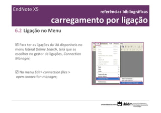 EndNote X5                                      referências bibliográficas 

                       carregamento por ligação
6.2 Ligação no Menu

   Para ter as ligações da UA disponíveis no 
menu lateral Online Search, terá que as 
escolher no gestor de ligações, Connection 
Manager;


   No menu Edit> connection files >
 open connection manager;
 