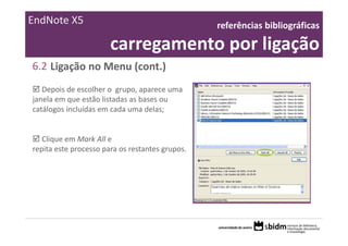 EndNote X5                                       referências bibliográficas 

                       carregamento por ligação
6.2 Ligação no Menu (cont.)
   Depois de escolher o  grupo, aparece uma 
janela em que estão listadas as bases ou 
catálogos incluídas em cada uma delas;


   Clique em Mark All e
repita este processo para os restantes grupos.
 