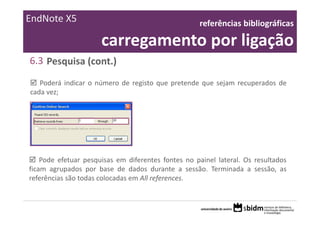 EndNote X5                                          referências bibliográficas 

                      carregamento por ligação
6.3 Pesquisa (cont.)
   Poderá indicar o número de registo que pretende que sejam recuperados de
cada vez;




    Pode efetuar pesquisas em diferentes fontes no painel lateral. Os resultados
ficam agrupados por base de dados durante a sessão. Terminada a sessão, as
referências são todas colocadas em All references.
 