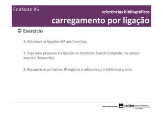 EndNote X5                                           referências bibliográficas 

                     carregamento por ligação
   Exercício 
   1. Adicionar as ligações UA aos favoritos;


   2. Faça uma pesquisa via ligação na Academic Search Complete, no campo 
   assunto (keywords);


   3. Recupere os primeiros 10 registos e adicione‐os à biblioteca criada.
 