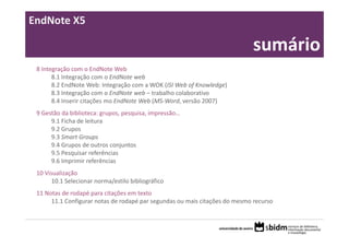 EndNote X5

                                                                             sumário
 8 Integração com o EndNote Web
       8.1 Integração com o EndNote web
       8.2 EndNote Web: Integração com a WOK (ISI Web of Knowledge)
       8.3 Integração com o EndNote web – trabalho colaborativo
       8.4 Inserir citações mo EndNote Web (MS‐Word, versão 2007)
 9 Gestão da biblioteca: grupos, pesquisa, impressão…
      9.1 Ficha de leitura
      9.2 Grupos
      9.3 Smart Groups
      9.4 Grupos de outros conjuntos
      9.5 Pesquisar referências
      9.6 Imprimir referências
 10 Visualização
       10.1 Selecionar norma/estilo bibliográfico
 11 Notas de rodapé para citações em texto
      11.1 Configurar notas de rodapé par segundas ou mais citações do mesmo recurso
 