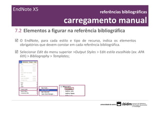 EndNote X5                                           referências bibliográficas 

                              carregamento manual
7.2 Elementos a figurar na referência bibliográfica
  O EndNote, para cada estilo e tipo de recurso, indica os elementos
  obrigatórios que devem constar em cada referência bibliográfica.
  Selecionar Edit do menu superior >Output Styles > Edit estilo escolhido (ex: APA
  6th) > Bibliography > Templates;
 