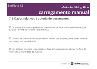 EndNote X5                                           referências bibliográficas 

                              carregamento manual
7.3 Dados relativos à autoria do documento:

   Os nomes dos autores podem ser introduzidos de forma direta ou inversa (José
da Silva Ferreira ou Ferreira, José da Silva);


  Quando se usam iniciais nos primeiros nomes dos autores, deve existir sempre
um espaço entre cada inicial;


  Nos autores coletivos (organizações) deve ser colocada uma vírgula no final do
nome (ex: Universidade de Aveiro,).
 
