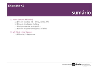 EndNote X5

                                                       sumário
 12 Inserir citações (MS‐Word)
       12.1 Inserir citações: MS – Word, versão 2003
       12.2 Inserir citações do EndNote
       12.3 Editar uma citação específica
       12.4 Inserir imagens com legenda no Word
 13 MS‐Word: retirar ligações
     13.1 Finalizar o documento
 