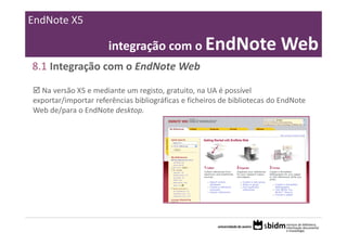 EndNote X5

                      integração com o EndNote Web
8.1 Integração com o EndNote Web

  Na versão X5 e mediante um registo, gratuito, na UA é possível 
exportar/importar referências bibliográficas e ficheiros de bibliotecas do EndNote 
Web de/para o EndNote desktop.
 