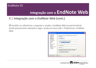 EndNote X5

                      integração com o EndNote Web
8.1 Integração com o EndNote Web (cont.)

   Escolher as referências a exportar e aceder a EndNote Web no painel lateral, 
tendo previamente realizado o login, aceda ao menu Edit > Preferences> EndNote 
Web.
 