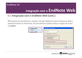 EndNote X5

                      integração com o EndNote Web
8.1 Integração com o EndNote Web (cont.)
   Na janela de transferência, escolher Transfer References from Desktop to Web e 
exporte/importe as referências. Na transferência poderá indicar a opção de incluir 
os anexos.
 