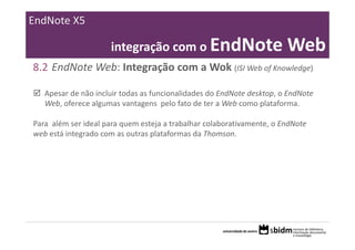 EndNote X5

                      integração com o EndNote Web
8.2 EndNote Web: Integração com a Wok (ISI Web of Knowledge)

   Apesar de não incluir todas as funcionalidades do EndNote desktop, o EndNote 
   Web, oferece algumas vantagens  pelo fato de ter a Web como plataforma.

Para  além ser ideal para quem esteja a trabalhar colaborativamente, o EndNote 
web está integrado com as outras plataformas da Thomson. 
 