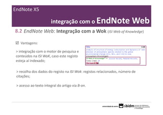 EndNote X5

                       integração com o EndNote Web
8.2 EndNote Web: Integração com a Wok (ISI Web of Knowledge)

   Vantagens:

 > integração com o motor de pesquisa e 
 conteúdos na ISI WoK, caso este registo 
 esteja aí indexado;

 > recolha dos dados do registo na ISI Wok: registos relacionados, número de 
 citações;

 > acesso ao texto integral do artigo via B‐on.
 