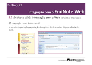 EndNote X5

                      integração com o EndNote Web
8.2 EndNote Web: Integração com a Wok (ISI Web of Knowledge)
    Integração com o Researches ID
 > permite importação/exportação de registos do Researcher ID para o EndNote 
 Web.
 