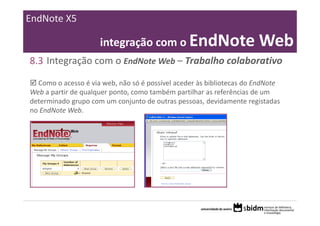 EndNote X5

                     integração com o EndNote Web
8.3 Integração com o EndNote Web – Trabalho colaborativo

  Como o acesso é via web, não só é possível aceder às bibliotecas do EndNote 
Web a partir de qualquer ponto, como também partilhar as referências de um 
determinado grupo com um conjunto de outras pessoas, devidamente registadas 
no EndNote Web. 
 