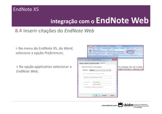 EndNote X5

                       integração com o EndNote Web
8.4 Inserir citações do EndNote Web


 > No menu do EndNote X5, do Word, 
 selecione a opção Preferences;


 > Na opção application selecionar a 
 EndNote Web;
 