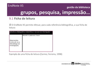 EndNote X5                                                        gestão da biblioteca 

                  grupos, pesquisa, impressão…
9.1 Ficha de leitura
    O EndNote X5 permite efetuar, para cada referência bibliográfica, a sua ficha de
leitura
 Referência Bibliográfica (indentifica o recurso de informação)

                    Resumo e palavras-chave


 Observações
 (como por ex:a
 metodologia de
 investigação)




Exemplo de uma ficha de leitura (Carmo; Ferreira, 1998)
 