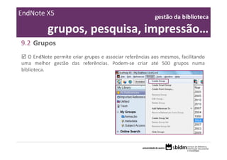 EndNote X5                                                gestão da biblioteca 

           grupos, pesquisa, impressão…
9.2 Grupos
   O EndNote permite criar grupos e associar referências aos mesmos, facilitando
uma melhor gestão das referências. Podem‐se criar até 500 grupos numa
biblioteca.
 