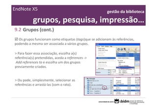 EndNote X5                                                gestão da biblioteca 

            grupos, pesquisa, impressão…
9.2 Grupos (cont.)
  Os grupos funcionam como etiquetas (tags)que se adicionam às referências, 
podendo a mesma ser associada a vários grupos.

> Para fazer essa associação, escolha a(s) 
referência(s) pretendidas, aceda a references ‐>
 Add references to e escolha um dos grupos 
previamente criados.


> Ou pode, simplesmente, selecionar as 
referências e arrastá‐las (com o rato).
 