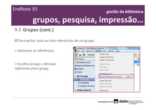 EndNote X5                                            gestão da biblioteca 

            grupos, pesquisa, impressão…
9.2 Grupos (cont.)

  Para excluir uma ou mais referências de um grupo:

> Selecione as referências;


> Escolha Groups » Remove 
references from group.
 
