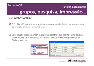 EndNote X5                                                 gestão da biblioteca 

          grupos, pesquisa, impressão…
9.3 Smart Groups
  O EndNote X5 permite agrupar dinamicamente as referências por assunto, autor 
  ou termo(s) em qualquer outro campo; 


  Estes grupos especiais, Smart Groups, são construídos a partir de uma pesquisa 
  dinâmica, efetuada em tempo real, sobre todas as referências presentes na 
  Biblioteca em uso:
 