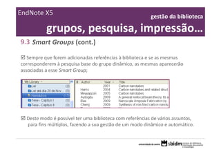 EndNote X5                                                 gestão da biblioteca 

           grupos, pesquisa, impressão…
9.3 Smart Groups (cont.)

   Sempre que forem adicionadas referências à biblioteca e se as mesmas 
corresponderem à pesquisa base do grupo dinâmico, as mesmas aparecerão 
associadas a esse Smart Group;




  Deste modo é possível ter uma biblioteca com referências de vários assuntos, 
  para fins múltiplos, fazendo a sua gestão de um modo dinâmico e automático.
 