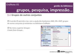 EndNote X5                                                gestão da biblioteca 

           grupos, pesquisa, impressão…
9.4 Grupos de outros conjuntos

  A versão X5 permite criar, com a ajuda dos booleanos AND, OR e NOT, grupos 
de outros conjuntos já existentes na biblioteca EndNote:

   No menu superior Groups> 
Create from Groups…
 