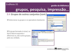 EndNote X5                                          gestão da biblioteca 

            grupos, pesquisa, impressão…
9.4 Grupos de outros conjuntos (cont.)

  Seleccionar os grupos e os operadores booleanos




   O grupo formado é visível, na 
barra lateral esquerda e 
diferencia‐se, dos outros grupos, 
pelo seu símbolo.
 