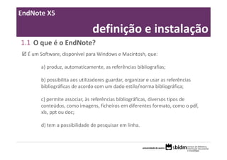 EndNote X5

                               definição e instalação
1.1 O que é o EndNote?
  É um Software, disponível para Windows e Macintosh, que:

       a) produz, automaticamente, as referências bibliografias;

       b) possibilita aos utilizadores guardar, organizar e usar as referências 
       bibliográficas de acordo com um dado estilo/norma bibliográfica;

       c) permite associar, às referências bibliográficas, diversos tipos de 
       conteúdos, como imagens, ficheiros em diferentes formato, como o pdf, 
       xls, ppt ou doc;

       d) tem a possibilidade de pesquisar em linha.
 