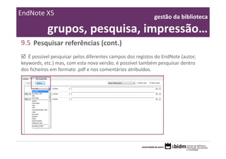 EndNote X5                                                  gestão da biblioteca 

            grupos, pesquisa, impressão…
9.5 Pesquisar referências (cont.)
   É possível pesquisar pelos diferentes campos dos registos do EndNote (autor, 
keywords, etc.) mas, com esta nova versão, é possível também pesquisar dentro 
dos ficheiros em formato .pdf e nos comentários atribuídos. 
 