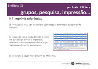 EndNote X5                                                   gestão da biblioteca 

            grupos, pesquisa, impressão…
9.6 Imprimir referências
   Pressione a tecla Ctrl e selecione com o rato as referências que pretende 
imprimir.



   Caso não esteja ainda definido o estilo 
em que deseja efetuar a impressão, 
selecione o mesmo no menu Edit>Output 
Styles ou na barra de ferramentas.



   Selecione a opção Print preview do Menu File.
 
