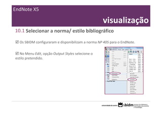 EndNote X5

                                                    visualização
10.1 Selecionar a norma/ estilo bibliográfico

  Os SBIDM configuraram e disponibilizam a norma NP 405 para o EndNote.

   No Menu Edit, opção Output Styles selecione o 
estilo pretendido.
 