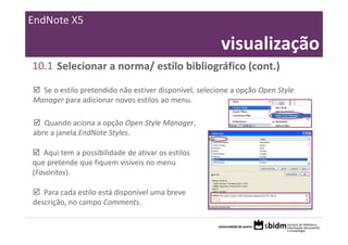 EndNote X5

                                                       visualização
10.1 Selecionar a norma/ estilo bibliográfico (cont.)

  Se o estilo pretendido não estiver disponível, selecione a opção Open Style 
Manager para adicionar novos estilos ao menu.

   Quando aciona a opção Open Style Manager, 
abre a janela EndNote Styles.

   Aqui tem a possibilidade de ativar os estilos 
que pretende que fiquem visíveis no menu 
(Favoritos).

   Para cada estilo está disponível uma breve 
descrição, no campo Comments.
 