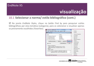 EndNote X5

                                                        visualização
10.1 Selecionar a norma/ estilo bibliográfico (cont.)
    Na janela EndNote Styles, clique no botão Find by para pesquisar estilos
bibliográficos por área temática (categoria), para os selecionar e visualizar apenas
os previamente escolhidos (Favoritos).
 