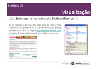 EndNote X5

                                                         visualização
10.1 Selecionar a norma/ estilo bibliográfico (cont.)
   Se necessitar de um estilo específico de uma revista 
científica, não presente na lista do EndNote por defeito, 
poderá procurá‐lo na página http://www.endnote.com. 
Aí, poderá fazer o download e instalação do mesmo.
 