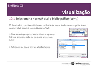 EndNote X5

                                                         visualização
10.1 Selecionar a norma/ estilo bibliográfico (cont.)

  Para incluir o estilo na biblioteca do EndNote bastará selecionar a opção Select 
another style acede à janela Choose a Style;

> No menu de pesquisa, bastará inserir algumas 
letras e acionar a ação de pesquisa através do 
Enter


> Selecione o estilo e premir a tecla Choose
 