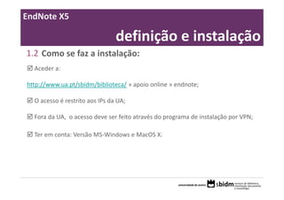 EndNote X5

                                definição e instalação
1.2 Como se faz a instalação:
  Aceder a:

http://www.ua.pt/sbidm/biblioteca/ » apoio online » endnote;

  O acesso é restrito aos IPs da UA;

  Fora da UA,  o acesso deve ser feito através do programa de instalação por VPN;

  Ter em conta: Versão MS‐Windows e MacOS X.
 