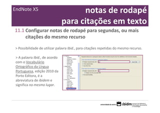EndNote X5                             notas de rodapé 
                                 para citações em texto
11.1 Configurar notas de rodapé para segundas, ou mais 
     citações do mesmo recurso

> Possibilidade de utilizar palavra Ibid., para citações repetidas do mesmo recurso.

 > A palavra Ibid., de acordo 
 com o Vocabulário 
 Ortográfico da Língua 
 Portuguesa, edição 2010 da 
 Porto Editora, é a 
 abreviatura de ibidem e 
 significa no mesmo lugar.
 
