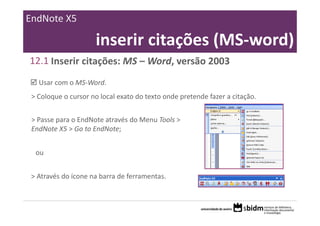 EndNote X5

                     inserir citações (MS‐word)
12.1 Inserir citações: MS – Word, versão 2003
   Usar com o MS‐Word.
 > Coloque o cursor no local exato do texto onde pretende fazer a citação.


 > Passe para o EndNote através do Menu Tools > 
 EndNote X5 > Go to EndNote;


  ou


 > Através do ícone na barra de ferramentas.
 